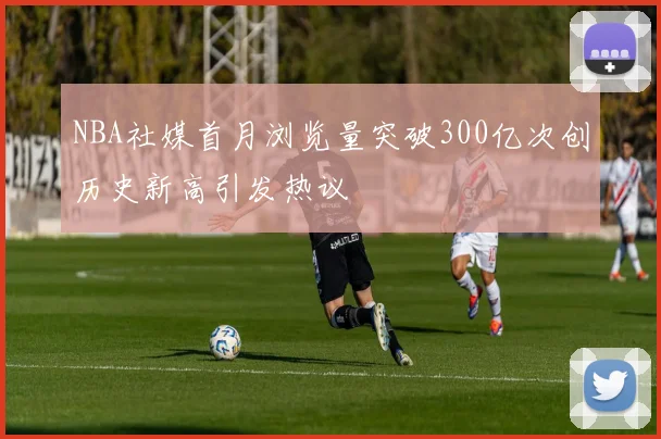 NBA社媒首月浏览量突破300亿次创历史新高引发热议