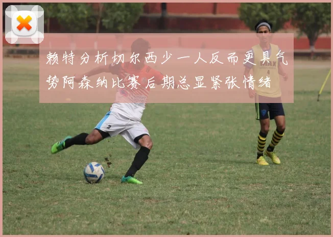 赖特分析切尔西少一人反而更具气势阿森纳比赛后期总显紧张情绪