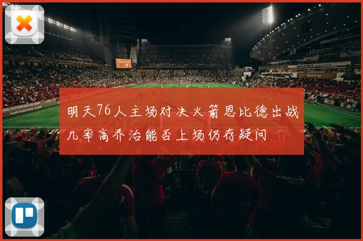 明天76人主场对决火箭恩比德出战几率高乔治能否上场仍存疑问