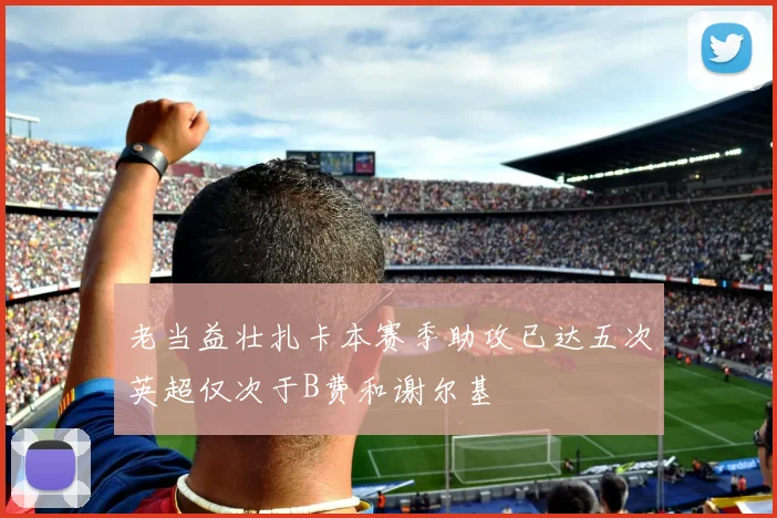 老当益壮扎卡本赛季助攻已达五次英超仅次于B费和谢尔基