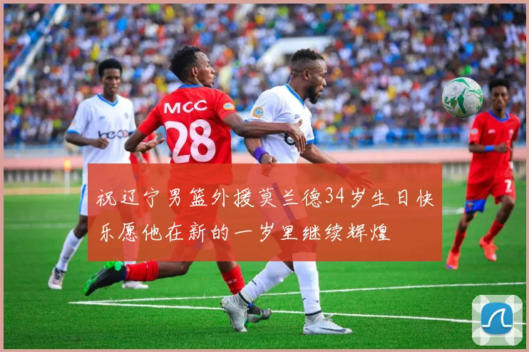 祝辽宁男篮外援莫兰德34岁生日快乐愿他在新的一岁里继续辉煌