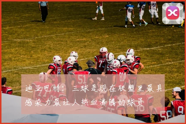 迪亚巴特：三球是现在联盟里最具感染力最让人热血沸腾的球员