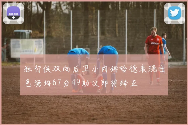 独行侠双向后卫小内姆哈德表现出色场均67分49助攻即将转正
