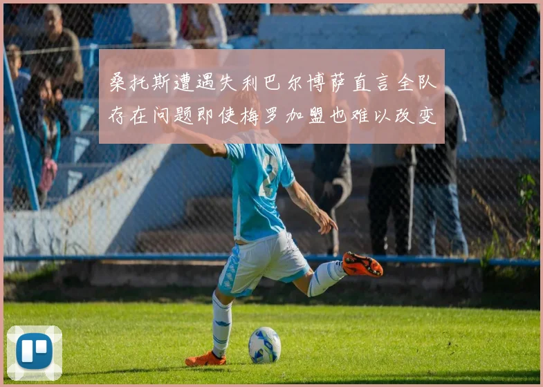 桑托斯遭遇失利巴尔博萨直言全队存在问题即使梅罗加盟也难以改变